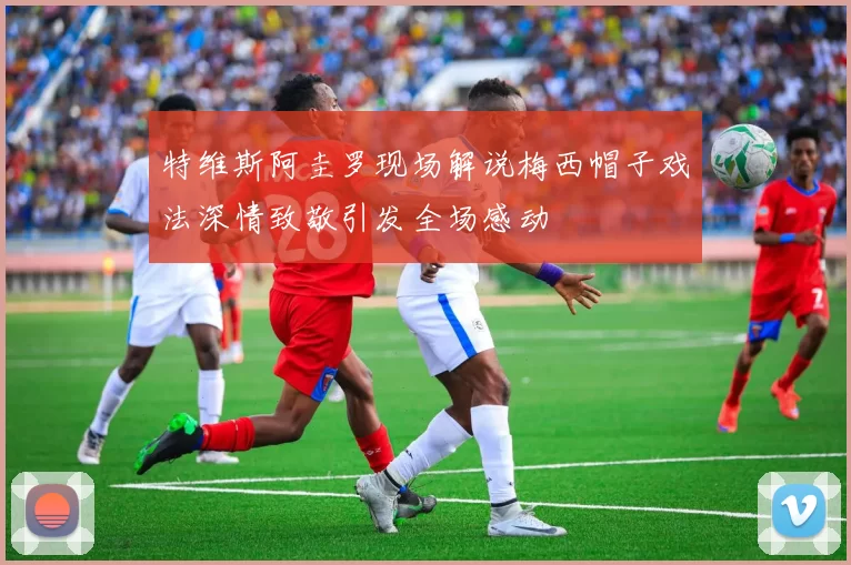 特维斯阿圭罗现场解说梅西帽子戏法深情致敬引发全场感动