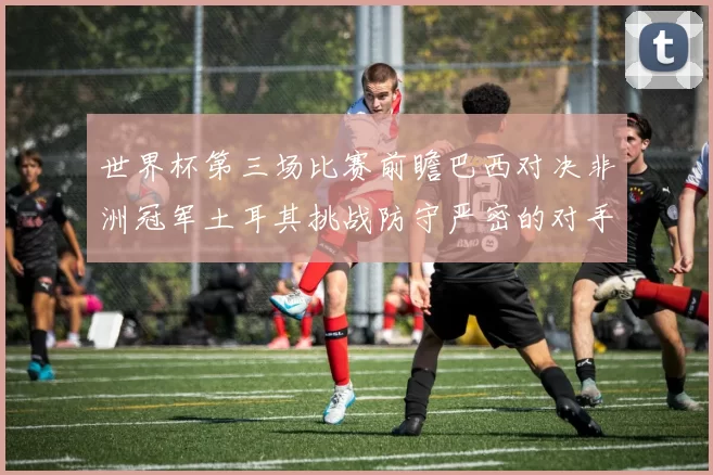 世界杯第三场比赛前瞻巴西对决非洲冠军土耳其挑战防守严密的对手