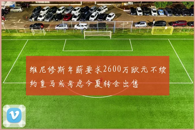 维尼修斯年薪要求2600万欧元不续约皇马或考虑今夏转会出售